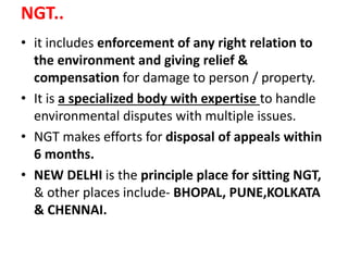 NGT..
• it includes enforcement of any right relation to
the environment and giving relief &
compensation for damage to person / property.
• It is a specialized body with expertise to handle
environmental disputes with multiple issues.
• NGT makes efforts for disposal of appeals within
6 months.
• NEW DELHI is the principle place for sitting NGT,
& other places include- BHOPAL, PUNE,KOLKATA
& CHENNAI.
 