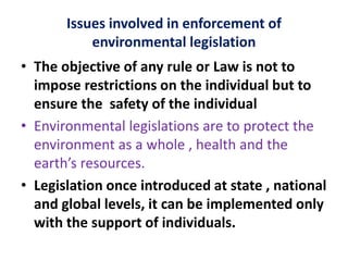 Issues involved in enforcement of
environmental legislation
• The objective of any rule or Law is not to
impose restrictions on the individual but to
ensure the safety of the individual
• Environmental legislations are to protect the
environment as a whole , health and the
earth’s resources.
• Legislation once introduced at state , national
and global levels, it can be implemented only
with the support of individuals.
 