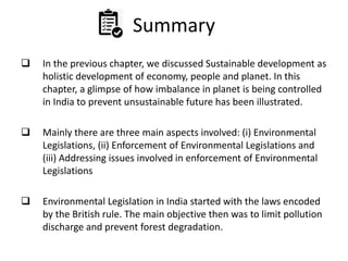 Summary
 In the previous chapter, we discussed Sustainable development as
holistic development of economy, people and planet. In this
chapter, a glimpse of how imbalance in planet is being controlled
in India to prevent unsustainable future has been illustrated.
 Mainly there are three main aspects involved: (i) Environmental
Legislations, (ii) Enforcement of Environmental Legislations and
(iii) Addressing issues involved in enforcement of Environmental
Legislations
 Environmental Legislation in India started with the laws encoded
by the British rule. The main objective then was to limit pollution
discharge and prevent forest degradation.
 
