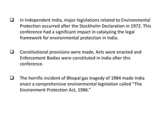  In Independent India, major legislations related to Environmental
Protection occurred after the Stockholm Declaration in 1972. This
conference had a significant impact in catalyzing the legal
framework for environmental protection in India.
 Constitutional provisions were made, Acts were enacted and
Enforcement Bodies were constituted in India after this
conference.
 The horrific incident of Bhopal gas tragedy of 1984 made India
enact a comprehensive environmental legislation called “The
Environment Protection Act, 1986.”
 