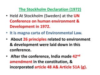 The Stockholm Declaration (1972)
• Held At Stockholm (Sweden) at the UN
Conference on human environment &
Development in 1972.
• It is magna carta of Environmental Law.
• About 26 principles related to environment
& development were laid down in this
conference.
• After the conference, India made 42nd
amendment in the constitution, &
incorporated article 48 A& Article 51A (g).
 