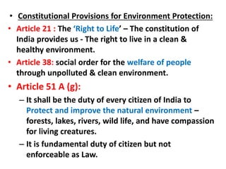 • Constitutional Provisions for Environment Protection:
• Article 21 : The ‘Right to Life’ – The constitution of
India provides us - The right to live in a clean &
healthy environment.
• Article 38: social order for the welfare of people
through unpolluted & clean environment.
• Article 51 A (g):
– It shall be the duty of every citizen of India to
Protect and improve the natural environment –
forests, lakes, rivers, wild life, and have compassion
for living creatures.
– It is fundamental duty of citizen but not
enforceable as Law.
 