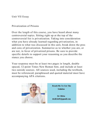 Unit VII Essay
Privatization of Prisons
Over the length of this course, you have heard about many
controversial topics. Sitting right up at the top of the
controversial list is privatization. Taking into consideration
what you have already learned regarding privatization, in
addition to what was discussed in this unit, break down the pros
and cons of privatization. Summarize as to whether you are, or
are not, in favor of privatized prisons. Be sure to provide
specific details to support your reasoning as you describe the
stance you choose.
Your response must be at least two pages in length, double
spaced, 12-point Times New Roman font, and include at least
two outside sources. All sources used, including the textbook,
must be referenced; paraphrased and quoted material must have
accompanying APA citations.
 