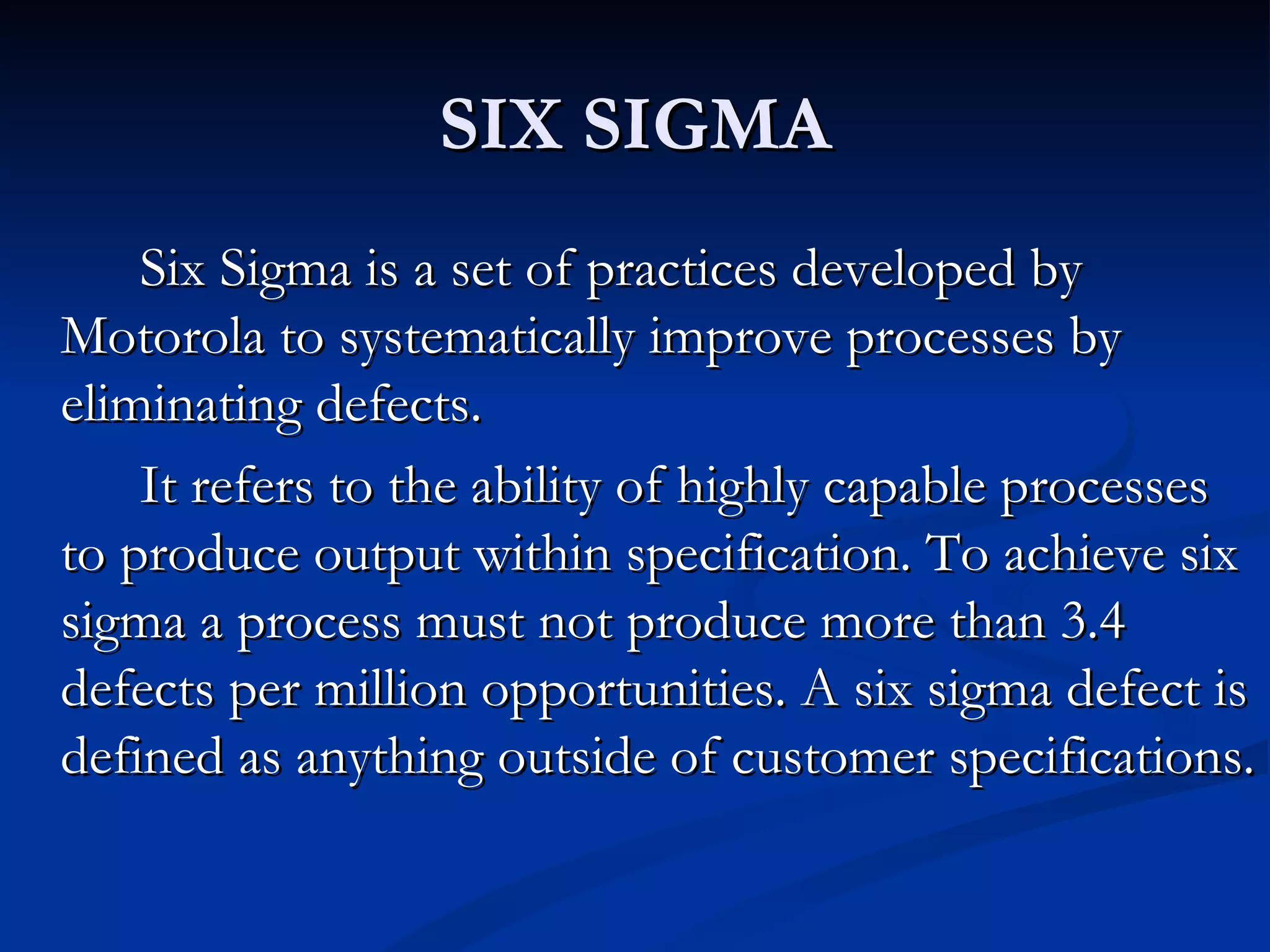 SIX SIGMA
    Six Sigma is a set of practices developed by
Motorola to systematically improve processes by
eliminating defects.
    It refers to the ability of highly capable processes
to produce output within specification. To achieve six
sigma a process must not produce more than 3.4
defects per million opportunities. A six sigma defect is
defined as anything outside of customer specifications.
 