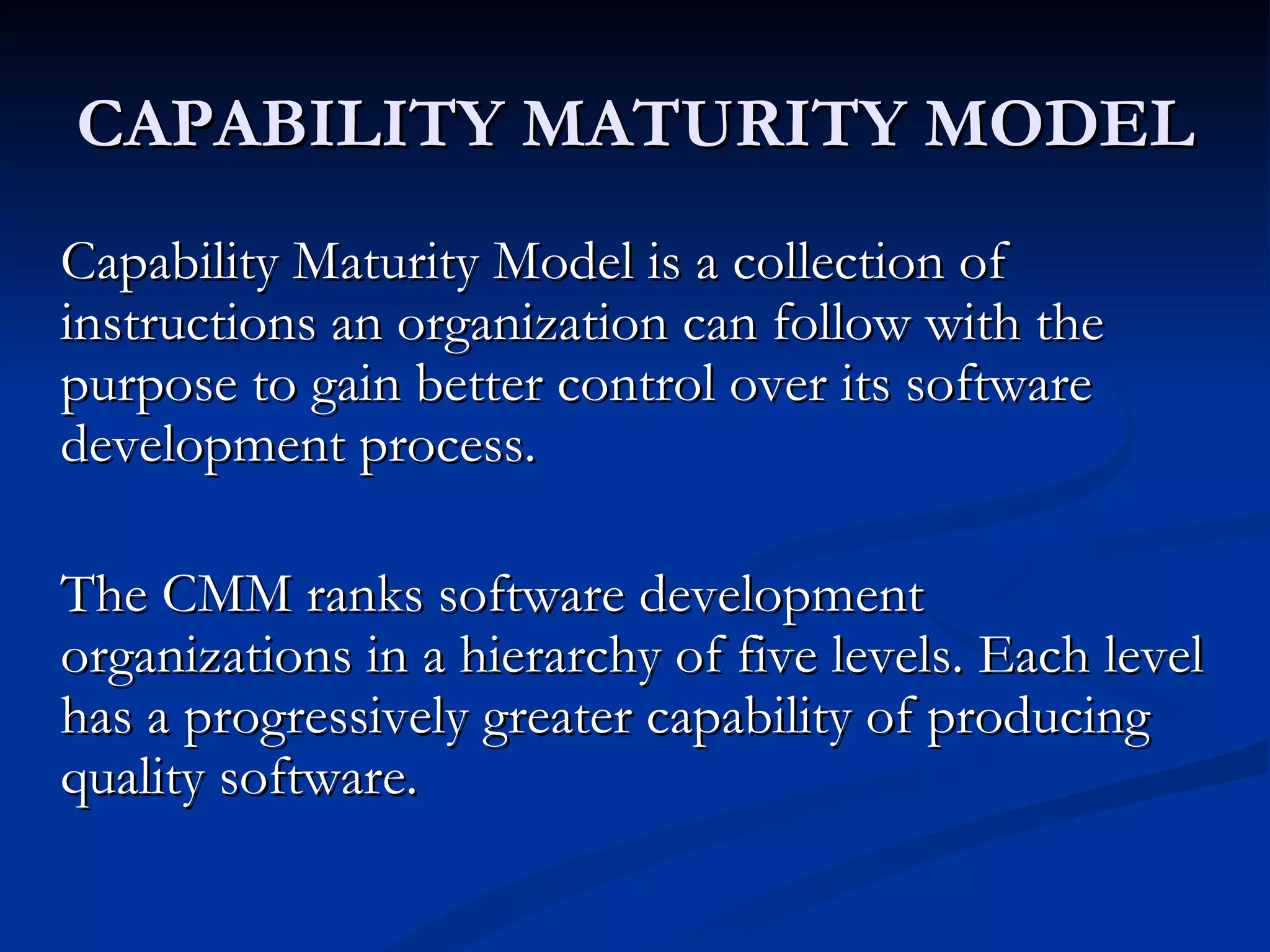 CAPABILITY MATURITY MODEL
Capability Maturity Model is a collection of
instructions an organization can follow with the
purpose to gain better control over its software
development process.

The CMM ranks software development
organizations in a hierarchy of five levels. Each level
has a progressively greater capability of producing
quality software.
 