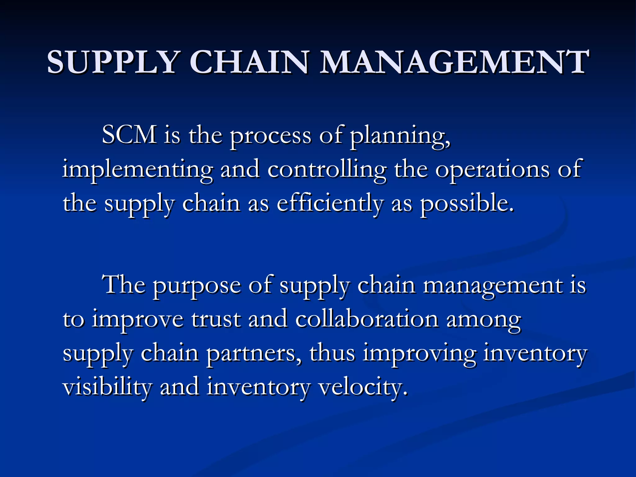 SUPPLY CHAIN MANAGEMENT
    SCM is the process of planning,
implementing and controlling the operations of
the supply chain as efficiently as possible.

    The purpose of supply chain management is
to improve trust and collaboration among
supply chain partners, thus improving inventory
visibility and inventory velocity.
 