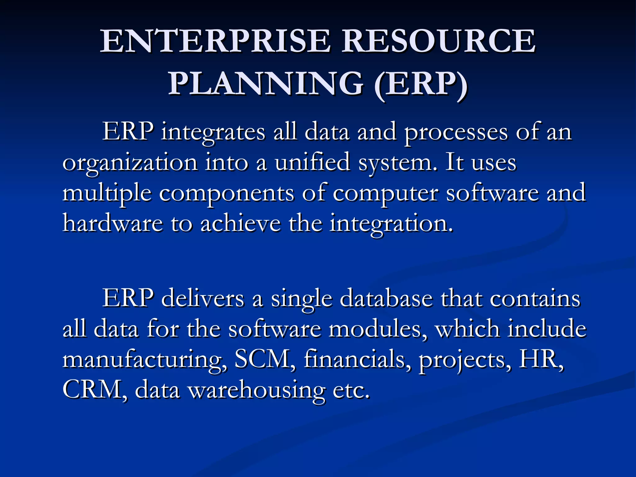 ENTERPRISE RESOURCE
      PLANNING (ERP)
   ERP integrates all data and processes of an
organization into a unified system. It uses
multiple components of computer software and
hardware to achieve the integration.

     ERP delivers a single database that contains
all data for the software modules, which include
manufacturing, SCM, financials, projects, HR,
CRM, data warehousing etc.
 