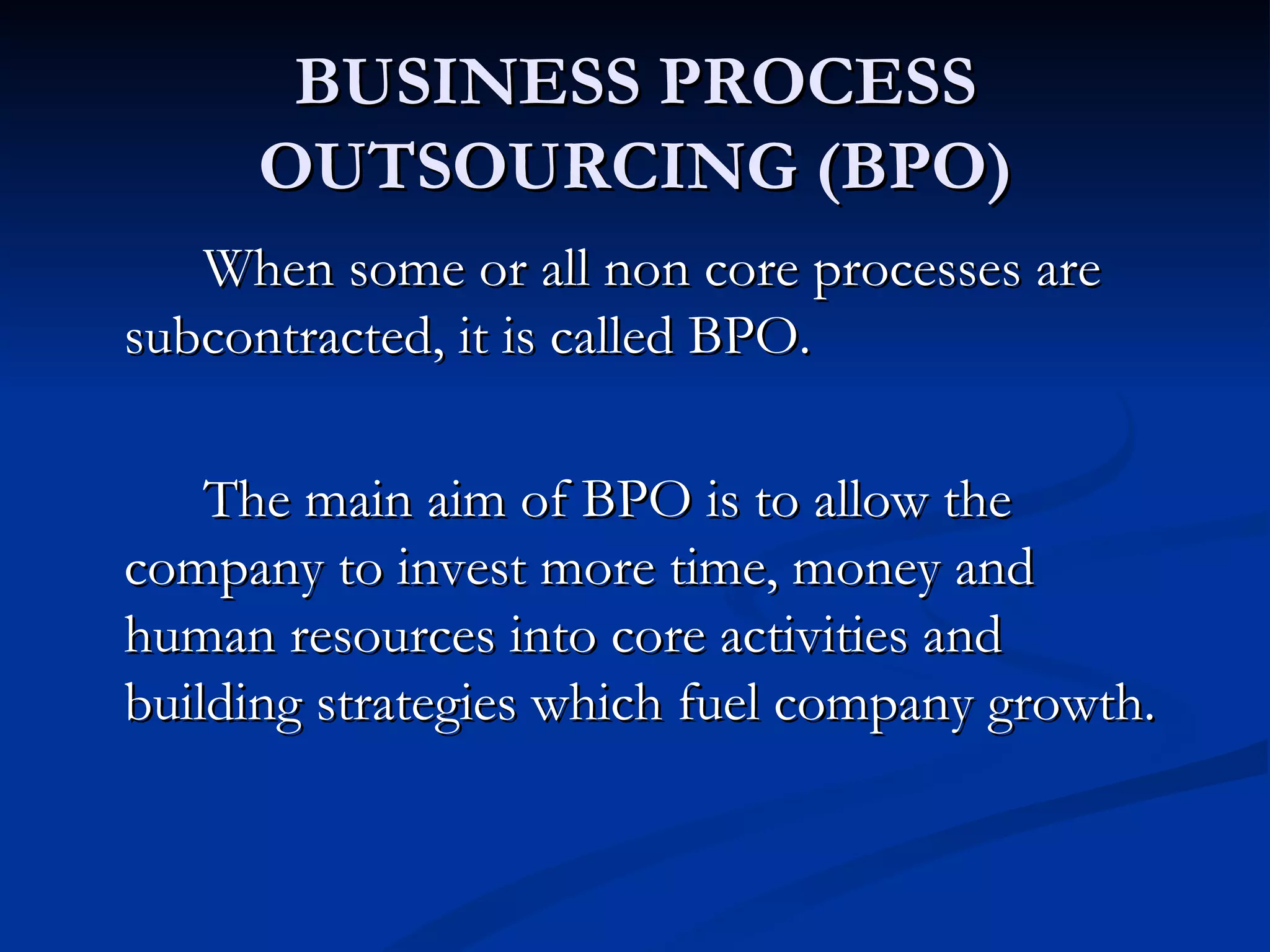 BUSINESS PROCESS
     OUTSOURCING (BPO)
   When some or all non core processes are
subcontracted, it is called BPO.

    The main aim of BPO is to allow the
company to invest more time, money and
human resources into core activities and
building strategies which fuel company growth.
 