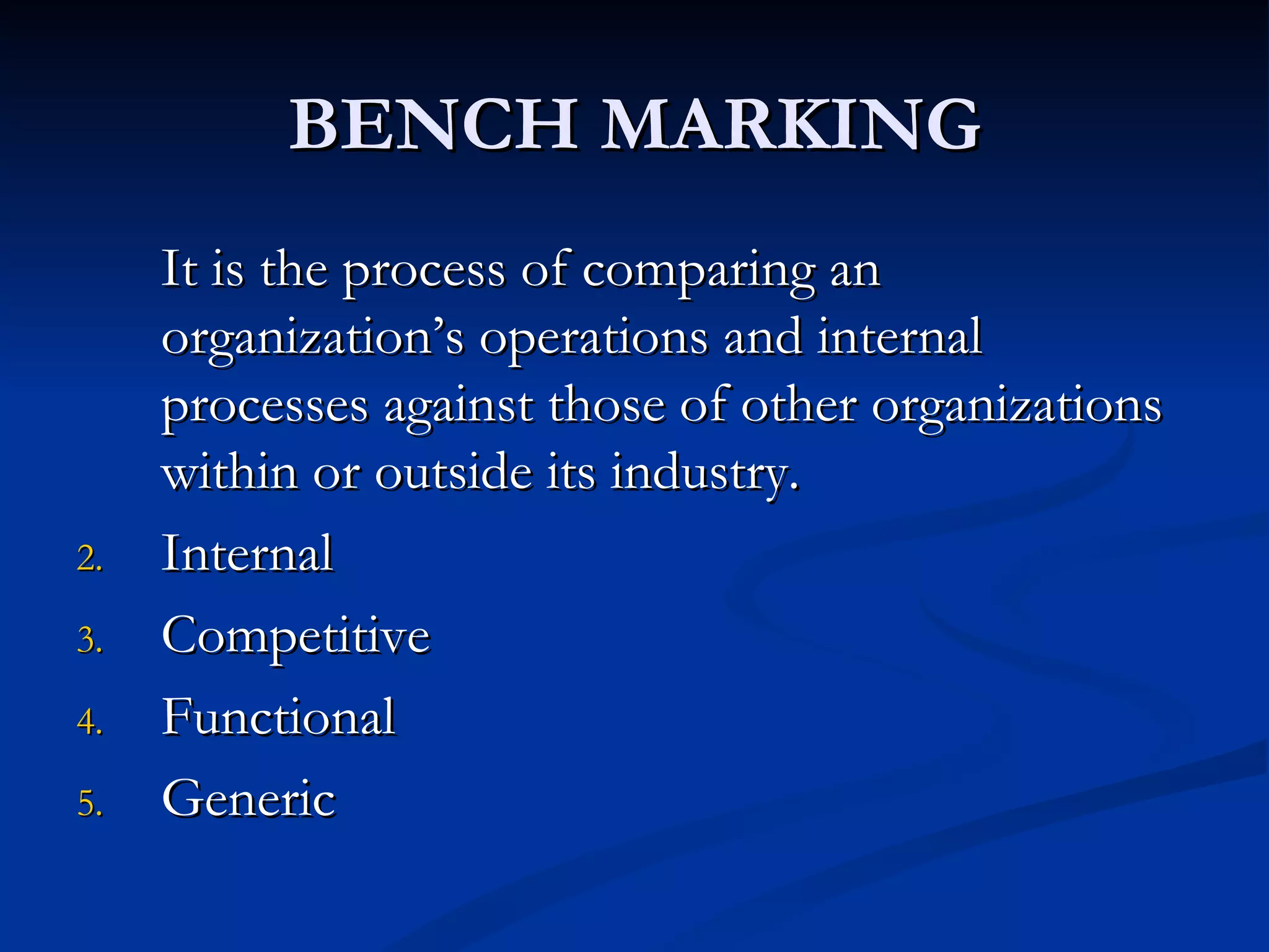 BENCH MARKING
     It is the process of comparing an
     organization’s operations and internal
     processes against those of other organizations
     within or outside its industry.
2.   Internal
3.   Competitive
4.   Functional
5.   Generic
 