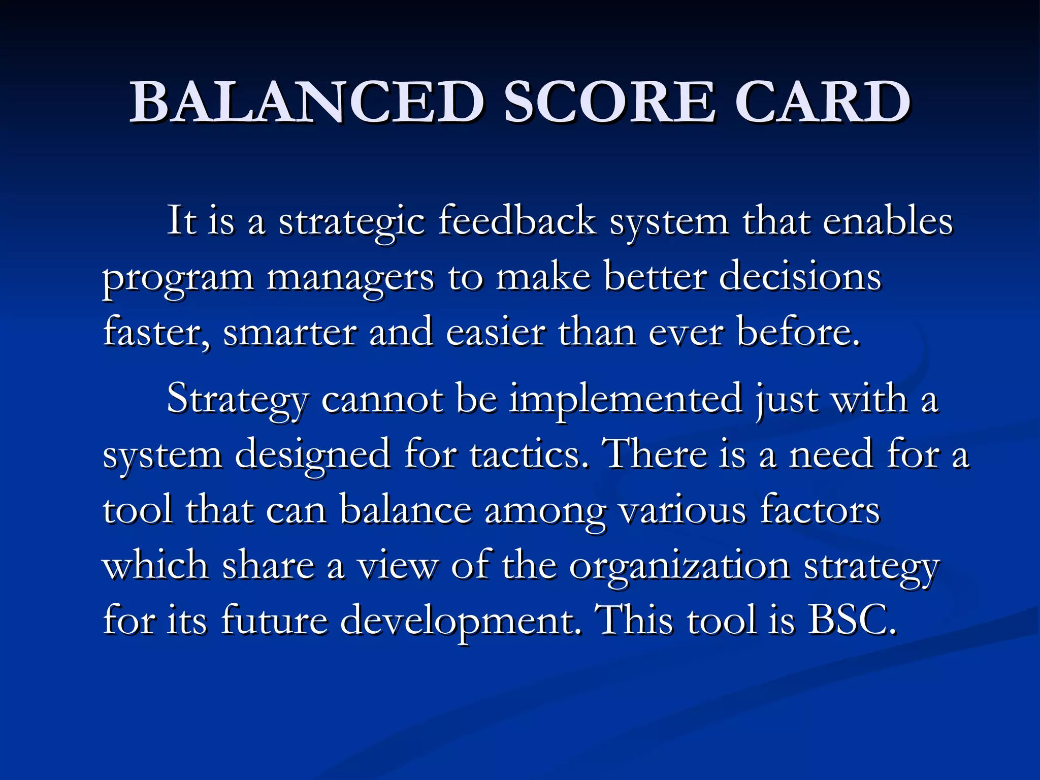 BALANCED SCORE CARD
    It is a strategic feedback system that enables
program managers to make better decisions
faster, smarter and easier than ever before.
    Strategy cannot be implemented just with a
system designed for tactics. There is a need for a
tool that can balance among various factors
which share a view of the organization strategy
for its future development. This tool is BSC.
 