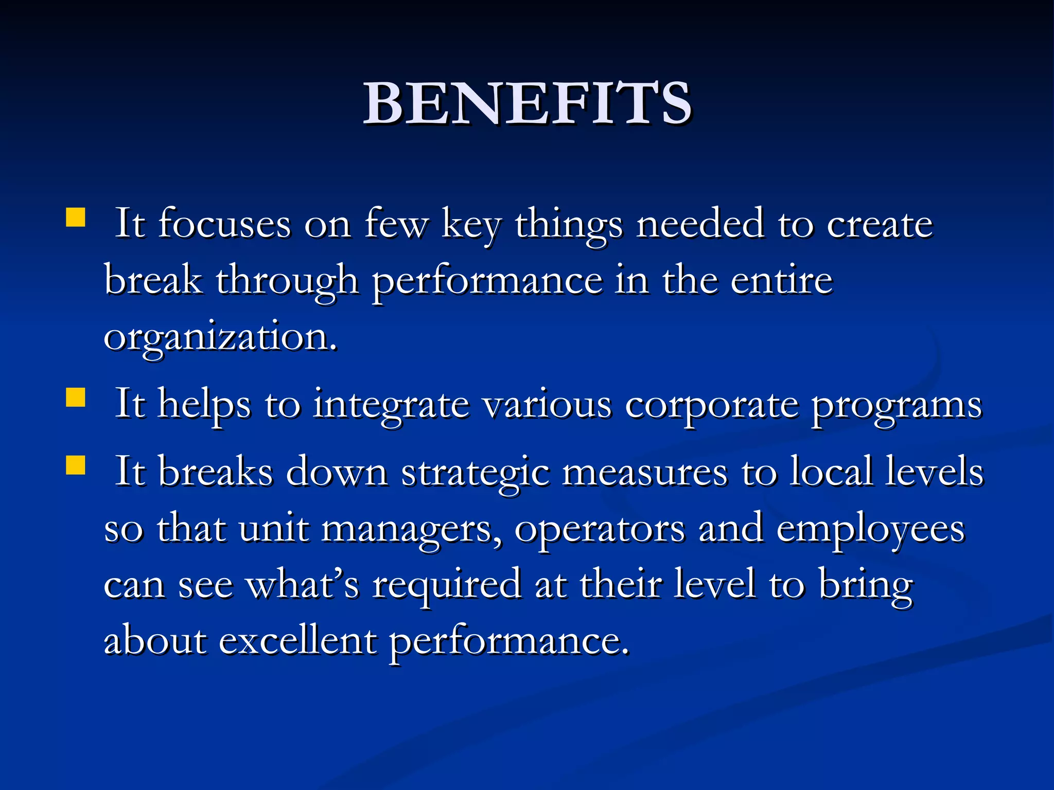 BENEFITS
    It focuses on few key things needed to create
    break through performance in the entire
    organization.
    It helps to integrate various corporate programs
    It breaks down strategic measures to local levels
    so that unit managers, operators and employees
    can see what’s required at their level to bring
    about excellent performance.
 