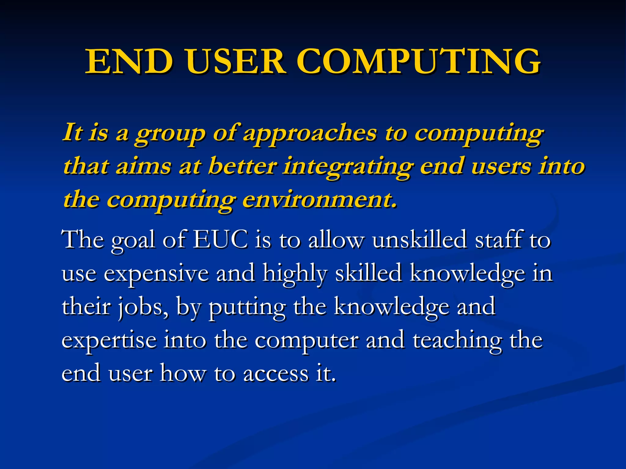 END USER COMPUTING
It is a group of approaches to computing
that aims at better integrating end users into
the computing environment.
The goal of EUC is to allow unskilled staff to
use expensive and highly skilled knowledge in
their jobs, by putting the knowledge and
expertise into the computer and teaching the
end user how to access it.
 