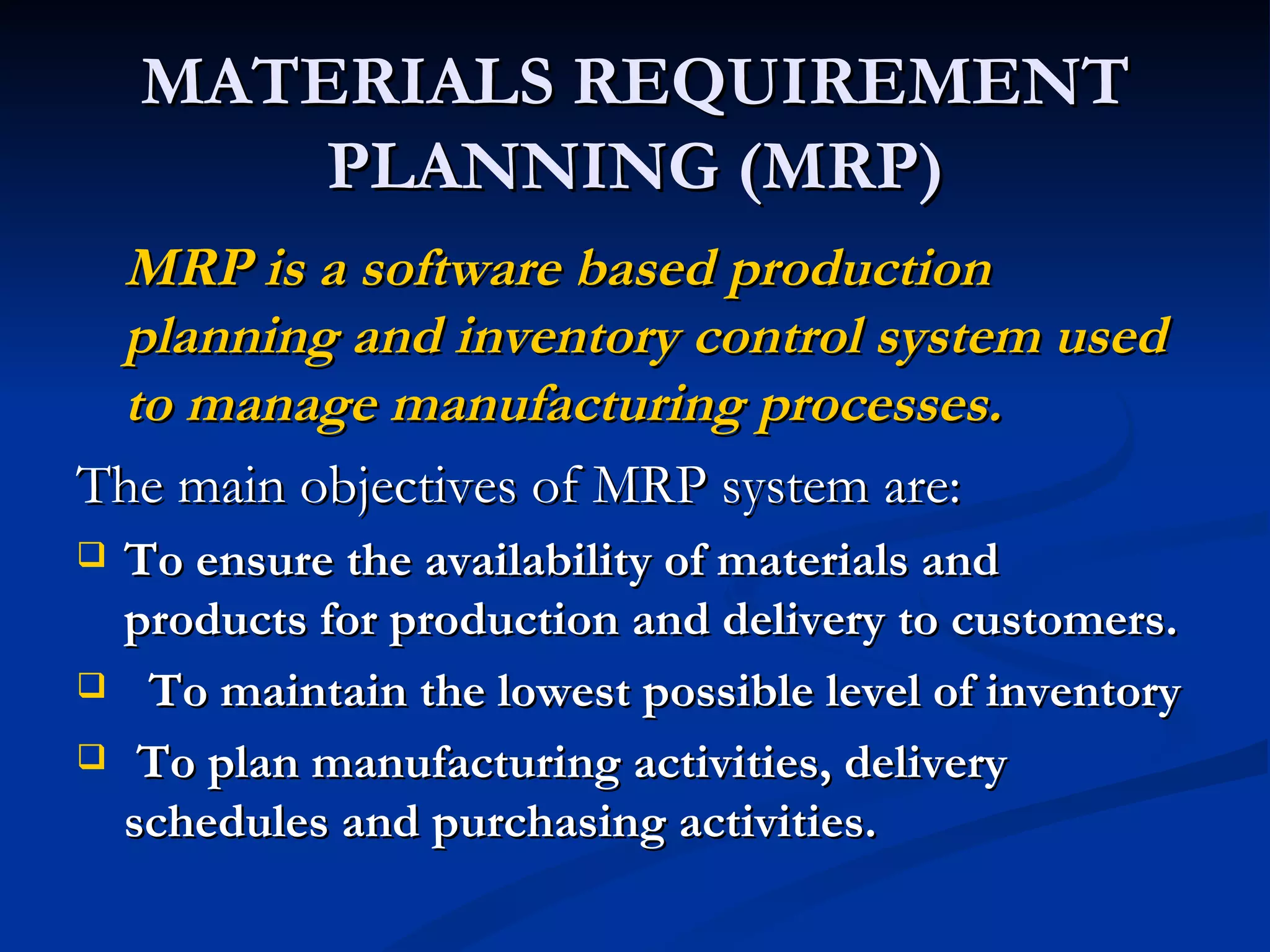 MATERIALS REQUIREMENT
        PLANNING (MRP)
 MRP is a software based production
 planning and inventory control system used
 to manage manufacturing processes.
The main objectives of MRP system are:
   To ensure the availability of materials and
    products for production and delivery to customers.
    To maintain the lowest possible level of inventory
    To plan manufacturing activities, delivery
    schedules and purchasing activities.
 