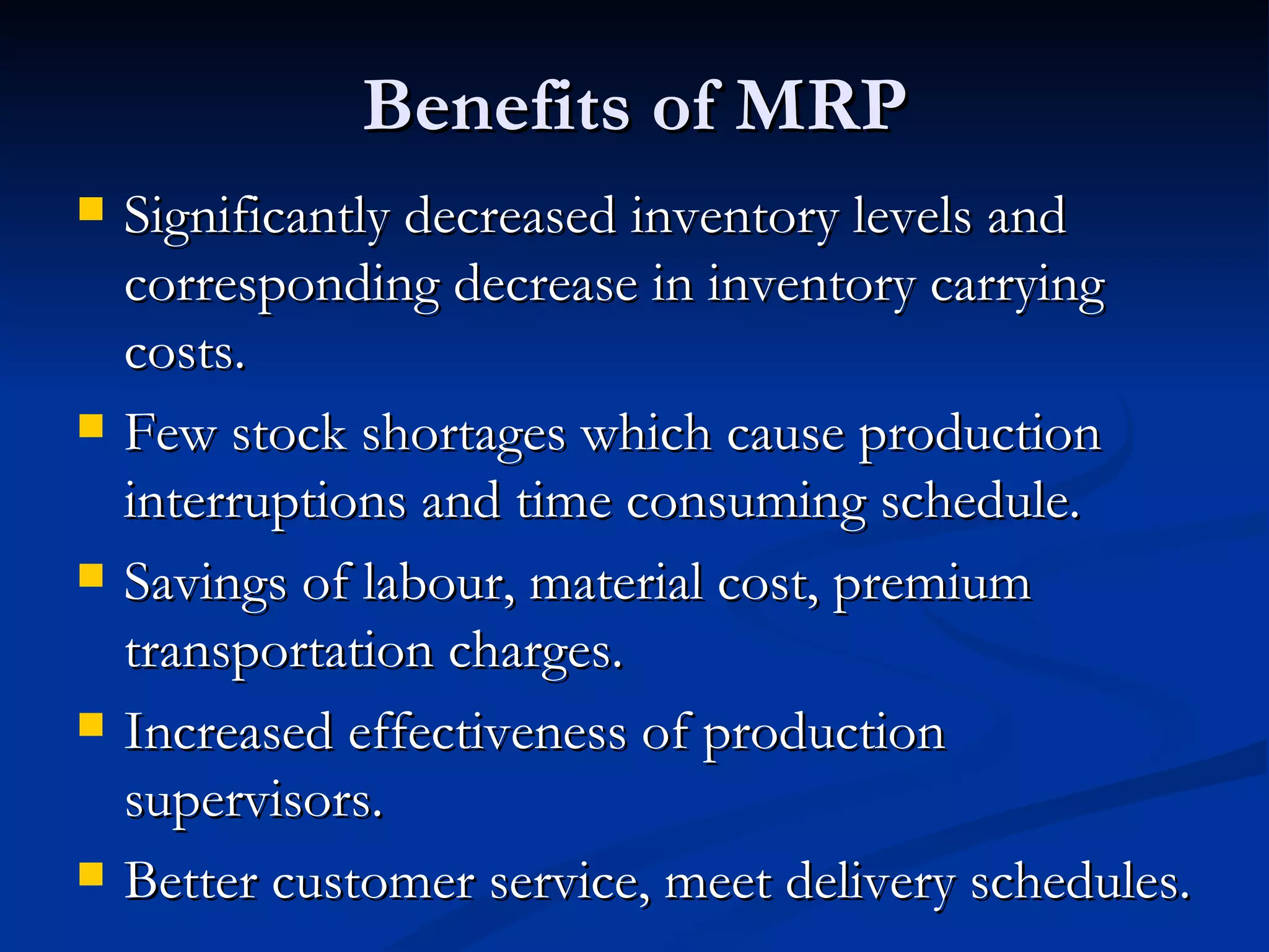 Benefits of MRP
   Significantly decreased inventory levels and
    corresponding decrease in inventory carrying
    costs.
   Few stock shortages which cause production
    interruptions and time consuming schedule.
   Savings of labour, material cost, premium
    transportation charges.
   Increased effectiveness of production
    supervisors.
   Better customer service, meet delivery schedules.
 