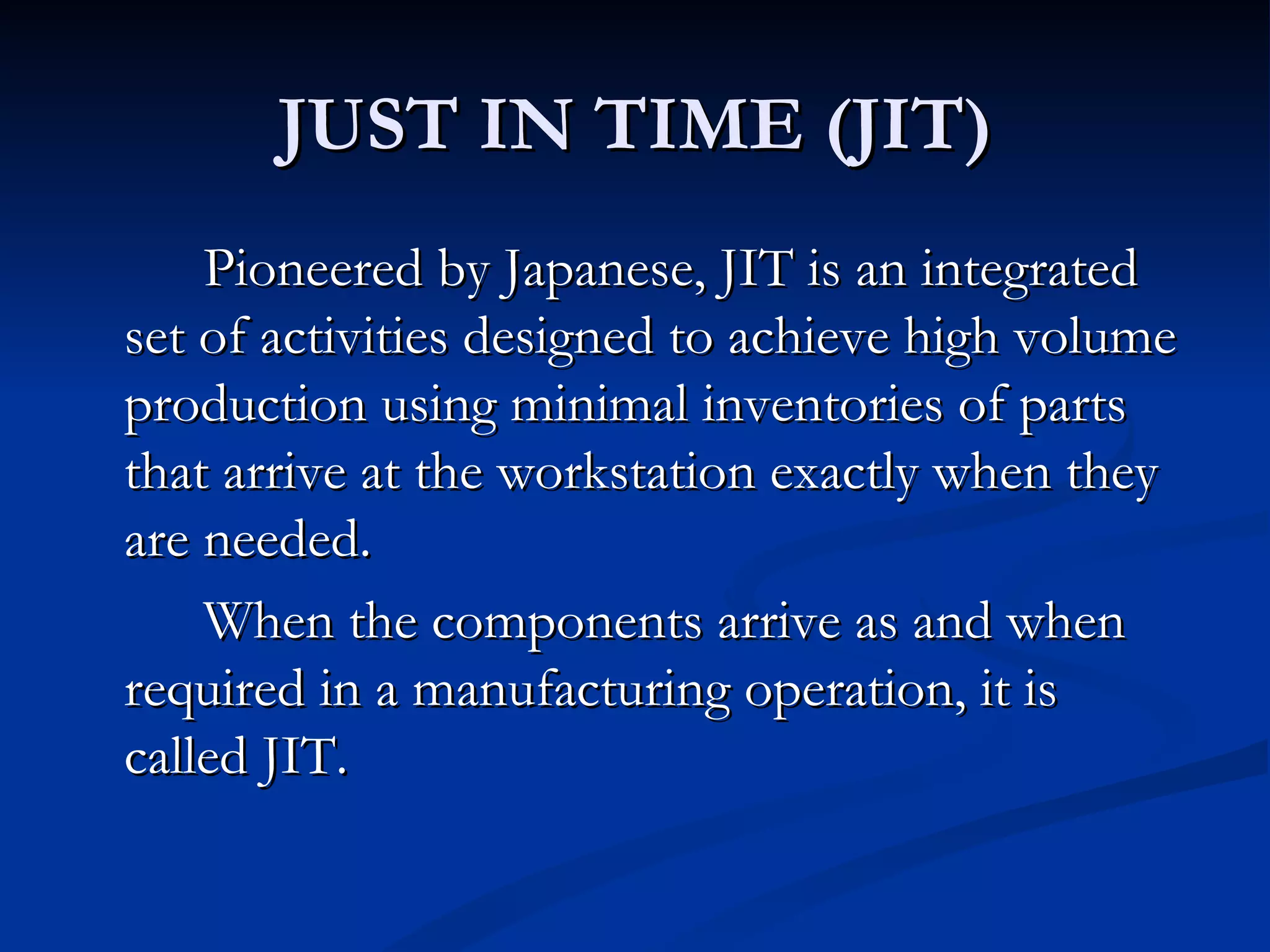 JUST IN TIME (JIT)
    Pioneered by Japanese, JIT is an integrated
set of activities designed to achieve high volume
production using minimal inventories of parts
that arrive at the workstation exactly when they
are needed.
    When the components arrive as and when
required in a manufacturing operation, it is
called JIT.
 