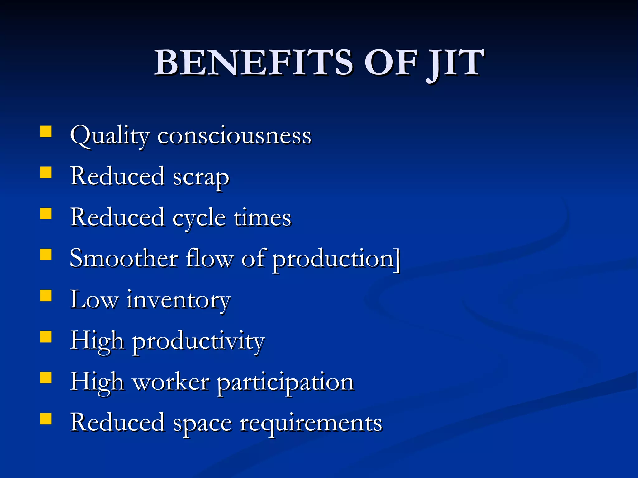 BENEFITS OF JIT
   Quality consciousness
   Reduced scrap
   Reduced cycle times
   Smoother flow of production]
   Low inventory
   High productivity
   High worker participation
   Reduced space requirements
 