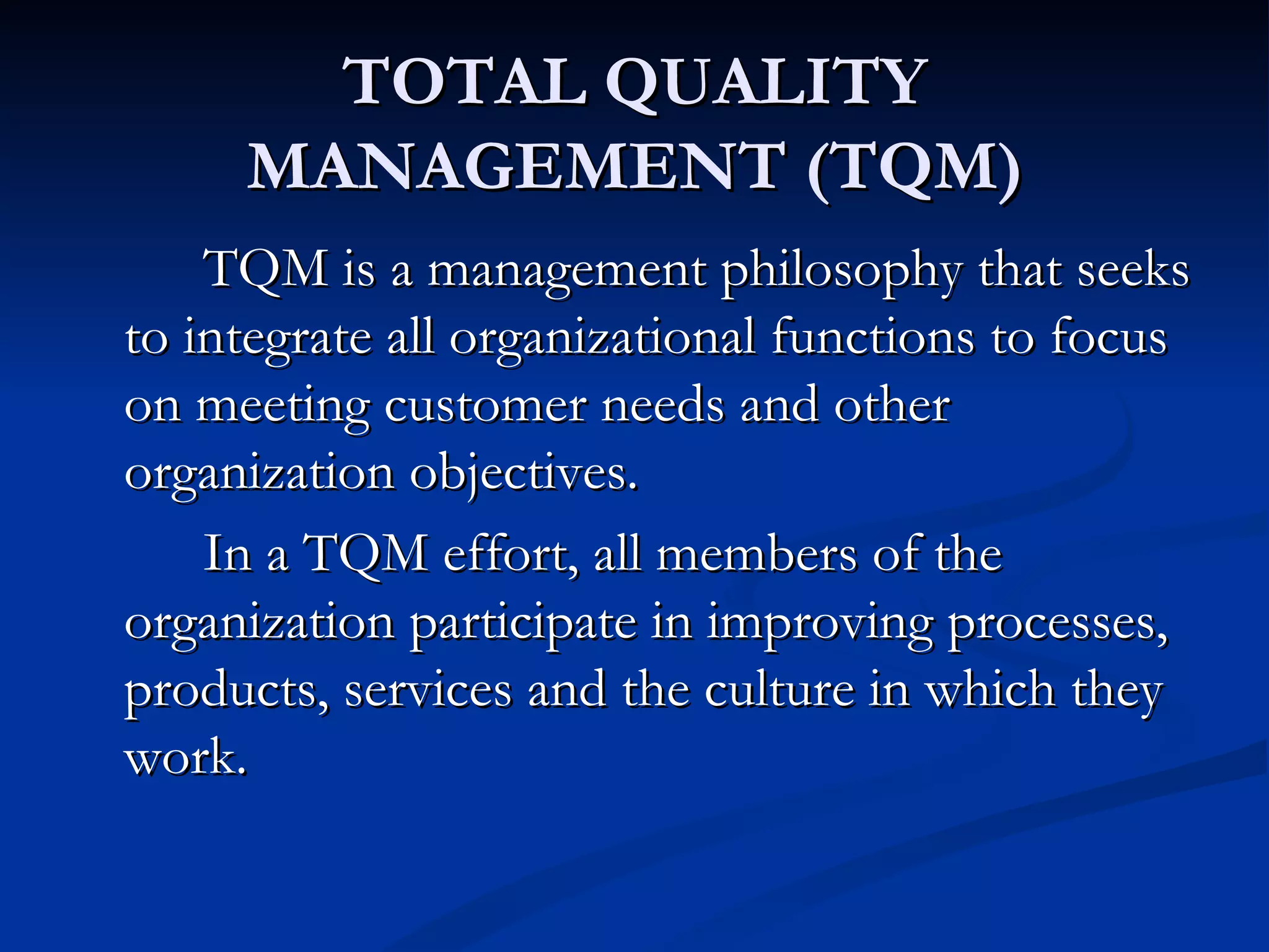 TOTAL QUALITY
     MANAGEMENT (TQM)
    TQM is a management philosophy that seeks
to integrate all organizational functions to focus
on meeting customer needs and other
organization objectives.
    In a TQM effort, all members of the
organization participate in improving processes,
products, services and the culture in which they
work.
 