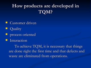 How products are developed in
                TQM?
    Customer driven
    Quality
    process oriented
    Interaction
        To achieve TQM, it is necessary that things
    are done right the first time and that defects and
    waste are eliminated from operations.
 