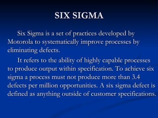 SIX SIGMA
    Six Sigma is a set of practices developed by
Motorola to systematically improve processes by
eliminating defects.
    It refers to the ability of highly capable processes
to produce output within specification. To achieve six
sigma a process must not produce more than 3.4
defects per million opportunities. A six sigma defect is
defined as anything outside of customer specifications.
 
