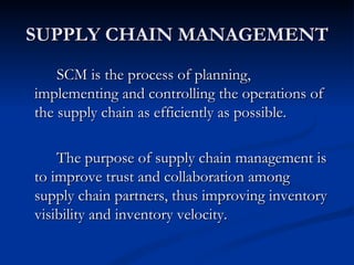 SUPPLY CHAIN MANAGEMENT
    SCM is the process of planning,
implementing and controlling the operations of
the supply chain as efficiently as possible.

    The purpose of supply chain management is
to improve trust and collaboration among
supply chain partners, thus improving inventory
visibility and inventory velocity.
 