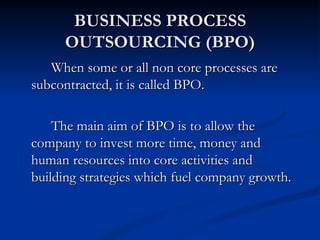 BUSINESS PROCESS
     OUTSOURCING (BPO)
   When some or all non core processes are
subcontracted, it is called BPO.

    The main aim of BPO is to allow the
company to invest more time, money and
human resources into core activities and
building strategies which fuel company growth.
 