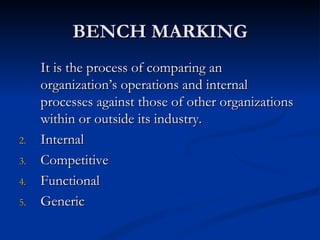 BENCH MARKING
     It is the process of comparing an
     organization’s operations and internal
     processes against those of other organizations
     within or outside its industry.
2.   Internal
3.   Competitive
4.   Functional
5.   Generic
 