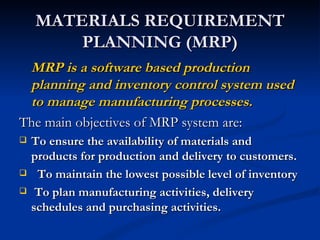 MATERIALS REQUIREMENT
        PLANNING (MRP)
 MRP is a software based production
 planning and inventory control system used
 to manage manufacturing processes.
The main objectives of MRP system are:
   To ensure the availability of materials and
    products for production and delivery to customers.
    To maintain the lowest possible level of inventory
    To plan manufacturing activities, delivery
    schedules and purchasing activities.
 
