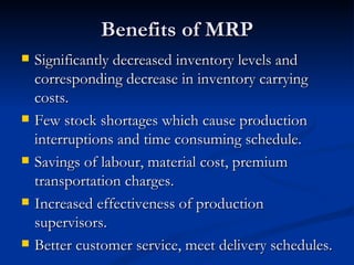 Benefits of MRP
   Significantly decreased inventory levels and
    corresponding decrease in inventory carrying
    costs.
   Few stock shortages which cause production
    interruptions and time consuming schedule.
   Savings of labour, material cost, premium
    transportation charges.
   Increased effectiveness of production
    supervisors.
   Better customer service, meet delivery schedules.
 