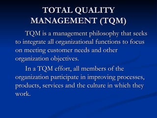 TOTAL QUALITY
     MANAGEMENT (TQM)
    TQM is a management philosophy that seeks
to integrate all organizational functions to focus
on meeting customer needs and other
organization objectives.
    In a TQM effort, all members of the
organization participate in improving processes,
products, services and the culture in which they
work.
 