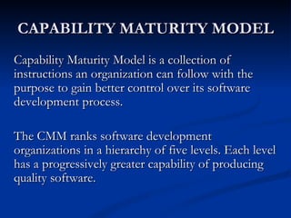 CAPABILITY MATURITY MODEL
Capability Maturity Model is a collection of
instructions an organization can follow with the
purpose to gain better control over its software
development process.

The CMM ranks software development
organizations in a hierarchy of five levels. Each level
has a progressively greater capability of producing
quality software.
 