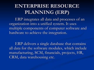ENTERPRISE RESOURCE
      PLANNING (ERP)
   ERP integrates all data and processes of an
organization into a unified system. It uses
multiple components of computer software and
hardware to achieve the integration.

     ERP delivers a single database that contains
all data for the software modules, which include
manufacturing, SCM, financials, projects, HR,
CRM, data warehousing etc.
 