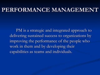 PERFORMANCE MANAGEMENT


     PM is a strategic and integrated approach to
 delivering sustained success to organizations by
 improving the performance of the people who
 work in them and by developing their
 capabilities as teams and individuals.
 