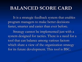 BALANCED SCORE CARD
    It is a strategic feedback system that enables
program managers to make better decisions
faster, smarter and easier than ever before.
    Strategy cannot be implemented just with a
system designed for tactics. There is a need for a
tool that can balance among various factors
which share a view of the organization strategy
for its future development. This tool is BSC.
 