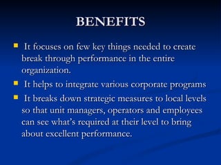 BENEFITS
    It focuses on few key things needed to create
    break through performance in the entire
    organization.
    It helps to integrate various corporate programs
    It breaks down strategic measures to local levels
    so that unit managers, operators and employees
    can see what’s required at their level to bring
    about excellent performance.
 