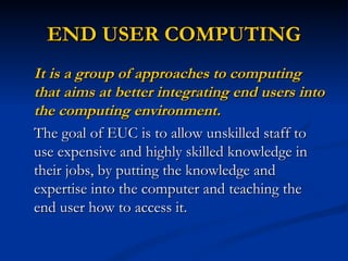 END USER COMPUTING
It is a group of approaches to computing
that aims at better integrating end users into
the computing environment.
The goal of EUC is to allow unskilled staff to
use expensive and highly skilled knowledge in
their jobs, by putting the knowledge and
expertise into the computer and teaching the
end user how to access it.
 