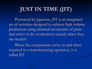 JUST IN TIME (JIT)
    Pioneered by Japanese, JIT is an integrated
set of activities designed to achieve high volume
production using minimal inventories of parts
that arrive at the workstation exactly when they
are needed.
    When the components arrive as and when
required in a manufacturing operation, it is
called JIT.
 