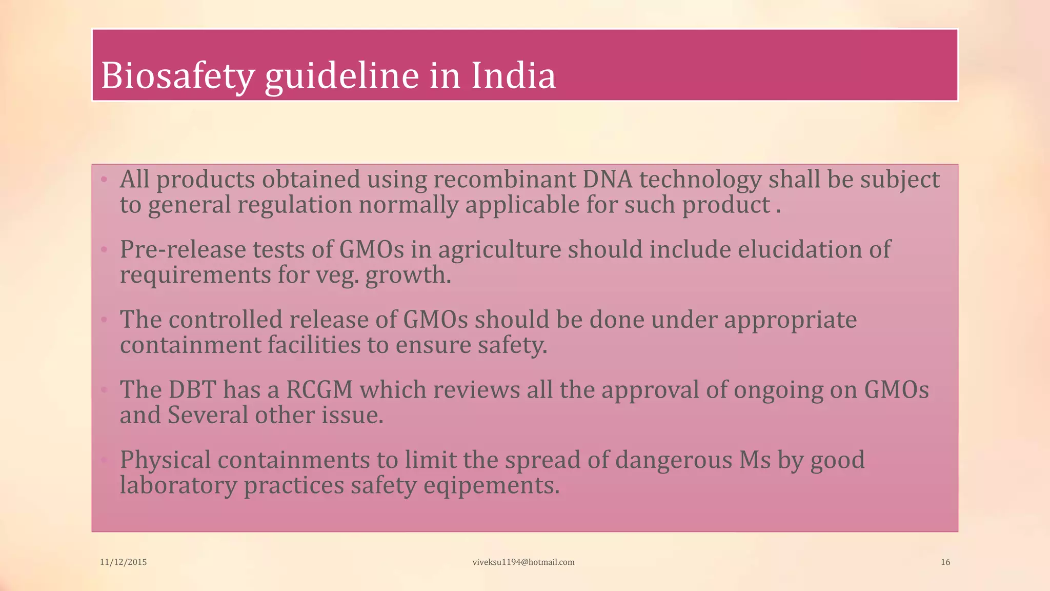 Biosafety guideline in India
• All products obtained using recombinant DNA technology shall be subject
to general regulation normally applicable for such product .
• Pre-release tests of GMOs in agriculture should include elucidation of
requirements for veg. growth.
• The controlled release of GMOs should be done under appropriate
containment facilities to ensure safety.
• The DBT has a RCGM which reviews all the approval of ongoing on GMOs
and Several other issue.
• Physical containments to limit the spread of dangerous Ms by good
laboratory practices safety eqipements.
11/12/2015 viveksu1194@hotmail.com 16
 