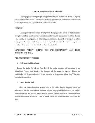 1 | D R . C . T H A N A V A T H I V . O . C . C . E .
Unit VIII Language Policy in Education
Language policy during the pre-independent and post-independent India - Language
policy as specified in Indian Constitution - Views of great thinkers on medium of instruction:
Views of great thinkers-Tagore, Gandhi, and Vivekananda.
Language
Language symbolizes human development. Language is the power of the human race
through which he is able to express himself and understand the expressions of others. India is
a big country in which people of different castes, religions, standards of living, food habits,
languages and customs are living. Apart from physical diversities between one region and
the other, there are several other kinds of diversities in India.
LANGUAGE POLICY DURING THE PRE-INDEPENDENT AND POST-
INDEPENDENT INDIA
PRE-INDEPENDENT PERIOD
1. Vedic and Buddhist Period
During the Vedic Period and Epic Period, the major language of Instruction in the
Educational Process was Sanskrit, the language of the upper cast people. During the
Buddhist Period, they started using Pali, the language of the common folk at their Viharas for
educational transaction.
2. Under Muslim Rule
With the establishment of Muslim rule in the land a foreign language came into
existence for the first time in India. Urdu the original language of Muslim rulers was used for
government work. But it could not become the medium for inter-provincial communication in
spite of government protection. Sanskrit, other native and Hindi continued to occupy that
place.
 
