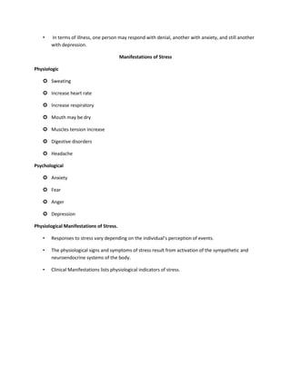 • In terms of illness, one person may respond with denial, another with anxiety, and still another
with depression.
Manifestations of Stress
Physiologic
 Sweating
 Increase heart rate
 Increase respiratory
 Mouth may be dry
 Muscles tension increase
 Digestive disorders
 Headache
Psychological
 Anxiety
 Fear
 Anger
 Depression
Physiological Manifestations of Stress.
• Responses to stress vary depending on the individual’s perception of events.
• The physiological signs and symptoms of stress result from activation of the sympathetic and
neuroendocrine systems of the body.
• Clinical Manifestations lists physiological indicators of stress.
 