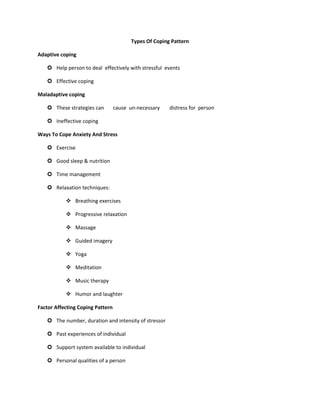 Types Of Coping Pattern
Adaptive coping
 Help person to deal effectively with stressful events
 Effective coping
Maladaptive coping
 These strategies can cause un-necessary distress for person
 Ineffective coping
Ways To Cope Anxiety And Stress
 Exercise
 Good sleep & nutrition
 Time management
 Relaxation techniques:
❖ Breathing exercises
❖ Progressive relaxation
❖ Massage
❖ Guided imagery
❖ Yoga
❖ Meditation
❖ Music therapy
❖ Humor and laughter
Factor Affecting Coping Pattern
 The number, duration and intensity of stressor
 Past experiences of individual
 Support system available to individual
 Personal qualities of a person
 