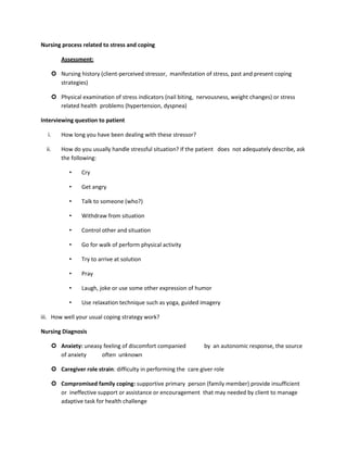 Nursing process related to stress and coping
Assessment:
 Nursing history (client-perceived stressor, manifestation of stress, past and present coping
strategies)
 Physical examination of stress indicators (nail biting, nervousness, weight changes) or stress
related health problems (hypertension, dyspnea)
Interviewing question to patient
i. How long you have been dealing with these stressor?
ii. How do you usually handle stressful situation? If the patient does not adequately describe, ask
the following:
• Cry
• Get angry
• Talk to someone (who?)
• Withdraw from situation
• Control other and situation
• Go for walk of perform physical activity
• Try to arrive at solution
• Pray
• Laugh, joke or use some other expression of humor
• Use relaxation technique such as yoga, guided imagery
iii. How well your usual coping strategy work?
Nursing Diagnosis
 Anxiety: uneasy feeling of discomfort companied by an autonomic response, the source
of anxiety often unknown
 Caregiver role strain: difficulty in performing the care giver role
 Compromised family coping: supportive primary person (family member) provide insufficient
or ineffective support or assistance or encouragement that may needed by client to manage
adaptive task for health challenge
 