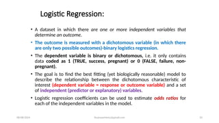 08/08/2024 ihsanwazirkmu@gmail.com 33
Logistic Regression:
• A dataset in which there are one or more independent variables that
determine an outcome.
• The outcome is measured with a dichotomous variable (in which there
are only two possible outcomes)-binary logistics regression.
• The dependent variable is binary or dichotomous, i.e. it only contains
data coded as 1 (TRUE, success, pregnant) or 0 (FALSE, failure, non-
pregnant).
• The goal is to find the best fitting (yet biologically reasonable) model to
describe the relationship between the dichotomous characteristic of
interest (dependent variable = response or outcome variable) and a set
of independent (predictor or explanatory) variables.
• Logistic regression coefficients can be used to estimate odds ratios for
each of the independent variables in the model.
 