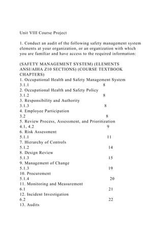 Unit VIII Course Project
1. Conduct an audit of the following safety management system
elements at your organization, or an organization with which
you are familiar and have access to the required information:
(SAFETY MANAGEMENT SYSTEM) (ELEMENTS
ANSI/AIHA Z10 SECTIONS) (COURSE TEXTBOOK
CHAPTERS)
1. Occupational Health and Safety Management System
3.1.1 8
2. Occupational Health and Safety Policy
3.1.2 8
3. Responsibility and Authority
3.1.3 8
4. Employee Participation
3.2 8
5. Review Process, Assessment, and Prioritization
4.1, 4.2 9
6. Risk Assessment
5.1.1 11
7. Hierarchy of Controls
5.1.2 14
8. Design Review
5.1.3 15
9. Management of Change
5.1.3 19
10. Procurement
5.1.4 20
11. Monitoring and Measurement
6.1 21
12. Incident Investigation
6.2 22
13. Audits
 