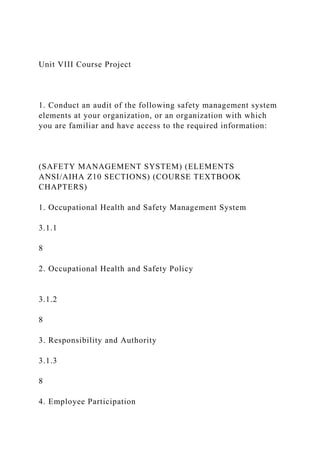 Unit VIII Course Project
1. Conduct an audit of the following safety management system
elements at your organization, or an organization with which
you are familiar and have access to the required information:
(SAFETY MANAGEMENT SYSTEM) (ELEMENTS
ANSI/AIHA Z10 SECTIONS) (COURSE TEXTBOOK
CHAPTERS)
1. Occupational Health and Safety Management System
3.1.1
8
2. Occupational Health and Safety Policy
3.1.2
8
3. Responsibility and Authority
3.1.3
8
4. Employee Participation
 