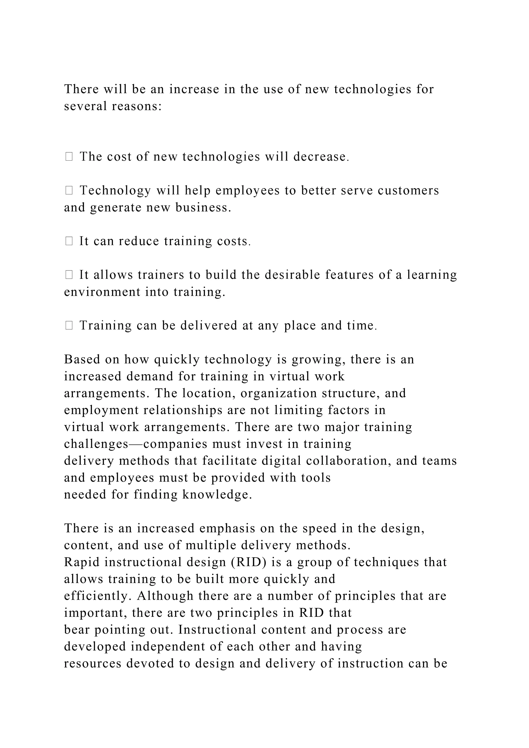 There will be an increase in the use of new technologies for
several reasons:
and generate new business.
environment into training.
Based on how quickly technology is growing, there is an
increased demand for training in virtual work
arrangements. The location, organization structure, and
employment relationships are not limiting factors in
virtual work arrangements. There are two major training
challenges—companies must invest in training
delivery methods that facilitate digital collaboration, and teams
and employees must be provided with tools
needed for finding knowledge.
There is an increased emphasis on the speed in the design,
content, and use of multiple delivery methods.
Rapid instructional design (RID) is a group of techniques that
allows training to be built more quickly and
efficiently. Although there are a number of principles that are
important, there are two principles in RID that
bear pointing out. Instructional content and process are
developed independent of each other and having
resources devoted to design and delivery of instruction can be
 