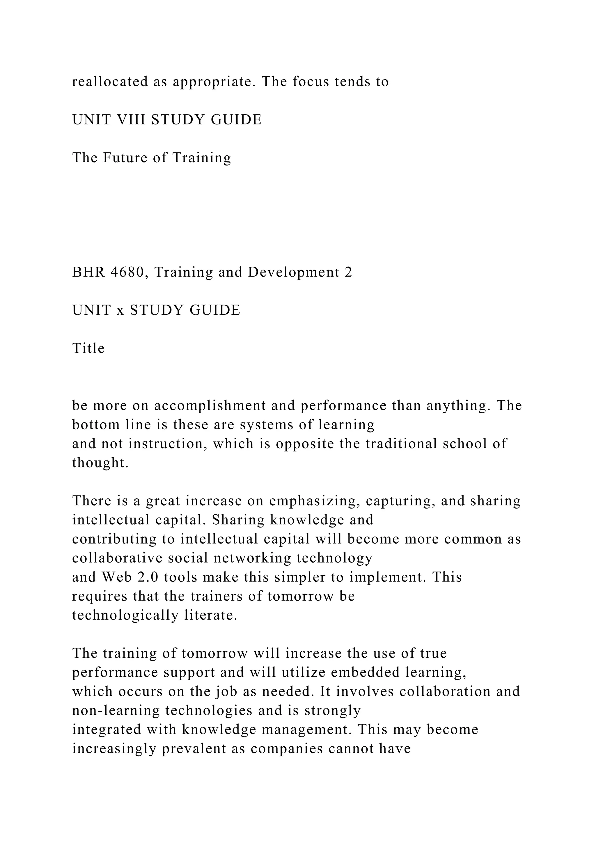 reallocated as appropriate. The focus tends to
UNIT VIII STUDY GUIDE
The Future of Training
BHR 4680, Training and Development 2
UNIT x STUDY GUIDE
Title
be more on accomplishment and performance than anything. The
bottom line is these are systems of learning
and not instruction, which is opposite the traditional school of
thought.
There is a great increase on emphasizing, capturing, and sharing
intellectual capital. Sharing knowledge and
contributing to intellectual capital will become more common as
collaborative social networking technology
and Web 2.0 tools make this simpler to implement. This
requires that the trainers of tomorrow be
technologically literate.
The training of tomorrow will increase the use of true
performance support and will utilize embedded learning,
which occurs on the job as needed. It involves collaboration and
non-learning technologies and is strongly
integrated with knowledge management. This may become
increasingly prevalent as companies cannot have
 
