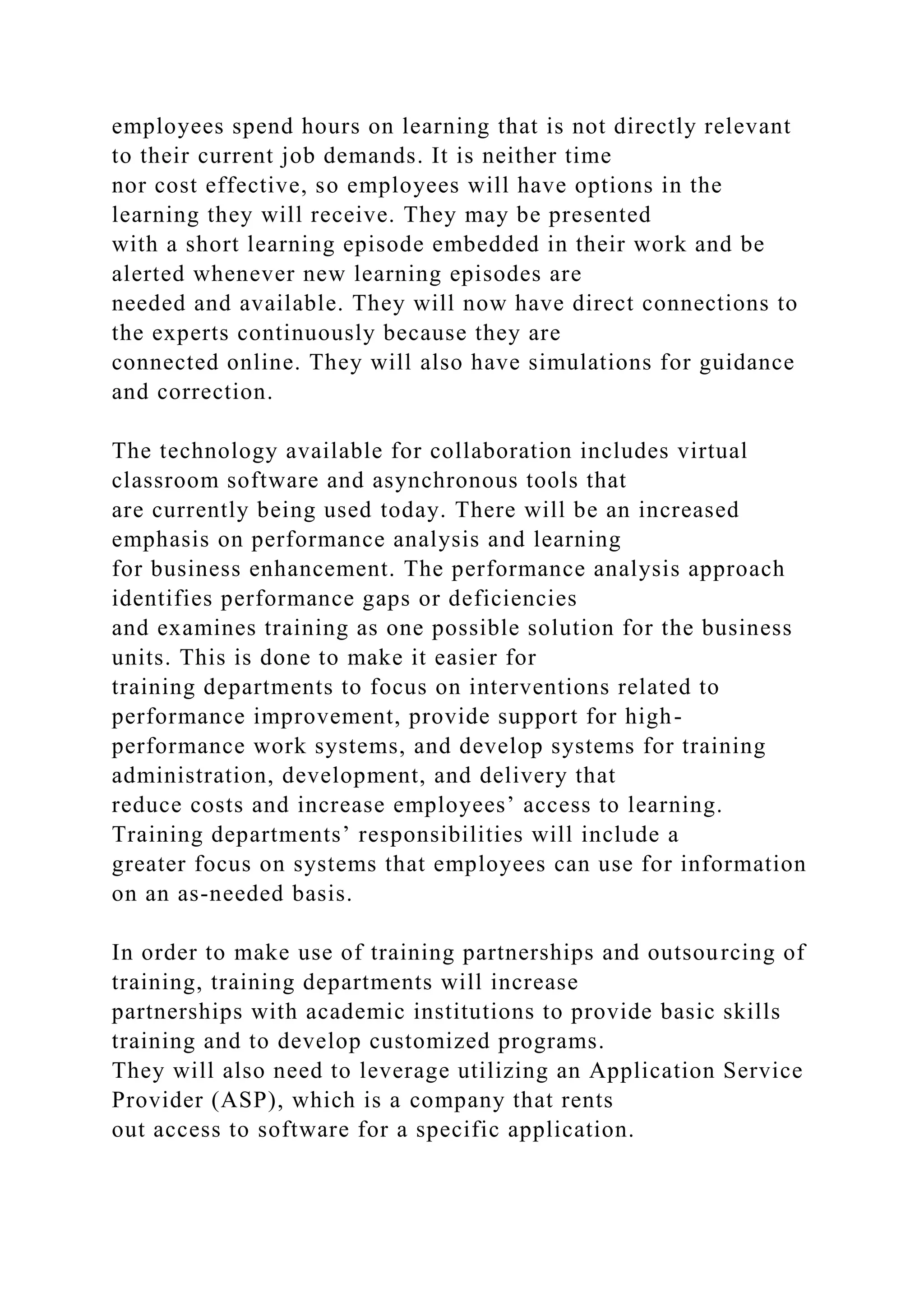 employees spend hours on learning that is not directly relevant
to their current job demands. It is neither time
nor cost effective, so employees will have options in the
learning they will receive. They may be presented
with a short learning episode embedded in their work and be
alerted whenever new learning episodes are
needed and available. They will now have direct connections to
the experts continuously because they are
connected online. They will also have simulations for guidance
and correction.
The technology available for collaboration includes virtual
classroom software and asynchronous tools that
are currently being used today. There will be an increased
emphasis on performance analysis and learning
for business enhancement. The performance analysis approach
identifies performance gaps or deficiencies
and examines training as one possible solution for the business
units. This is done to make it easier for
training departments to focus on interventions related to
performance improvement, provide support for high-
performance work systems, and develop systems for training
administration, development, and delivery that
reduce costs and increase employees’ access to learning.
Training departments’ responsibilities will include a
greater focus on systems that employees can use for information
on an as-needed basis.
In order to make use of training partnerships and outsourcing of
training, training departments will increase
partnerships with academic institutions to provide basic skills
training and to develop customized programs.
They will also need to leverage utilizing an Application Service
Provider (ASP), which is a company that rents
out access to software for a specific application.
 