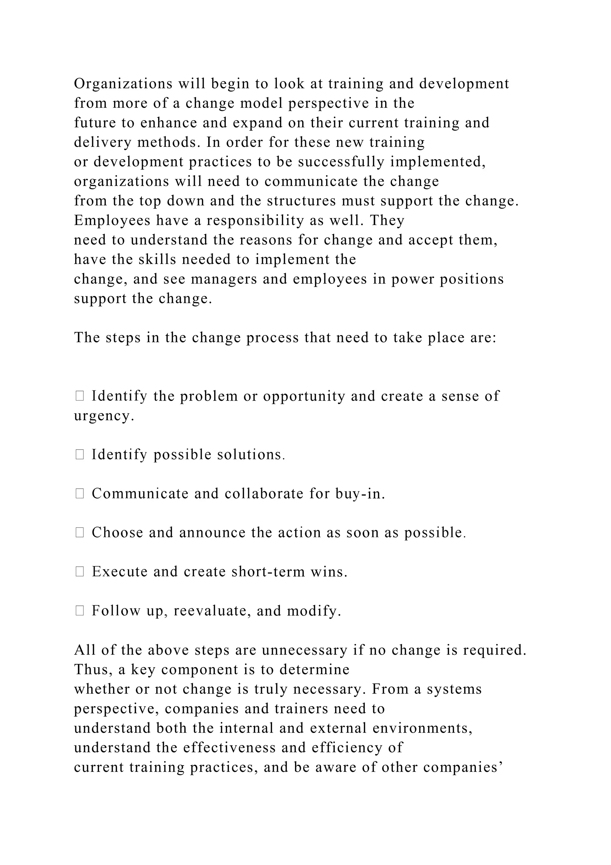 Organizations will begin to look at training and development
from more of a change model perspective in the
future to enhance and expand on their current training and
delivery methods. In order for these new training
or development practices to be successfully implemented,
organizations will need to communicate the change
from the top down and the structures must support the change.
Employees have a responsibility as well. They
need to understand the reasons for change and accept them,
have the skills needed to implement the
change, and see managers and employees in power positions
support the change.
The steps in the change process that need to take place are:
the problem or opportunity and create a sense of
urgency.
-in.
-term wins.
, and modify.
All of the above steps are unnecessary if no change is required.
Thus, a key component is to determine
whether or not change is truly necessary. From a systems
perspective, companies and trainers need to
understand both the internal and external environments,
understand the effectiveness and efficiency of
current training practices, and be aware of other companies’
 