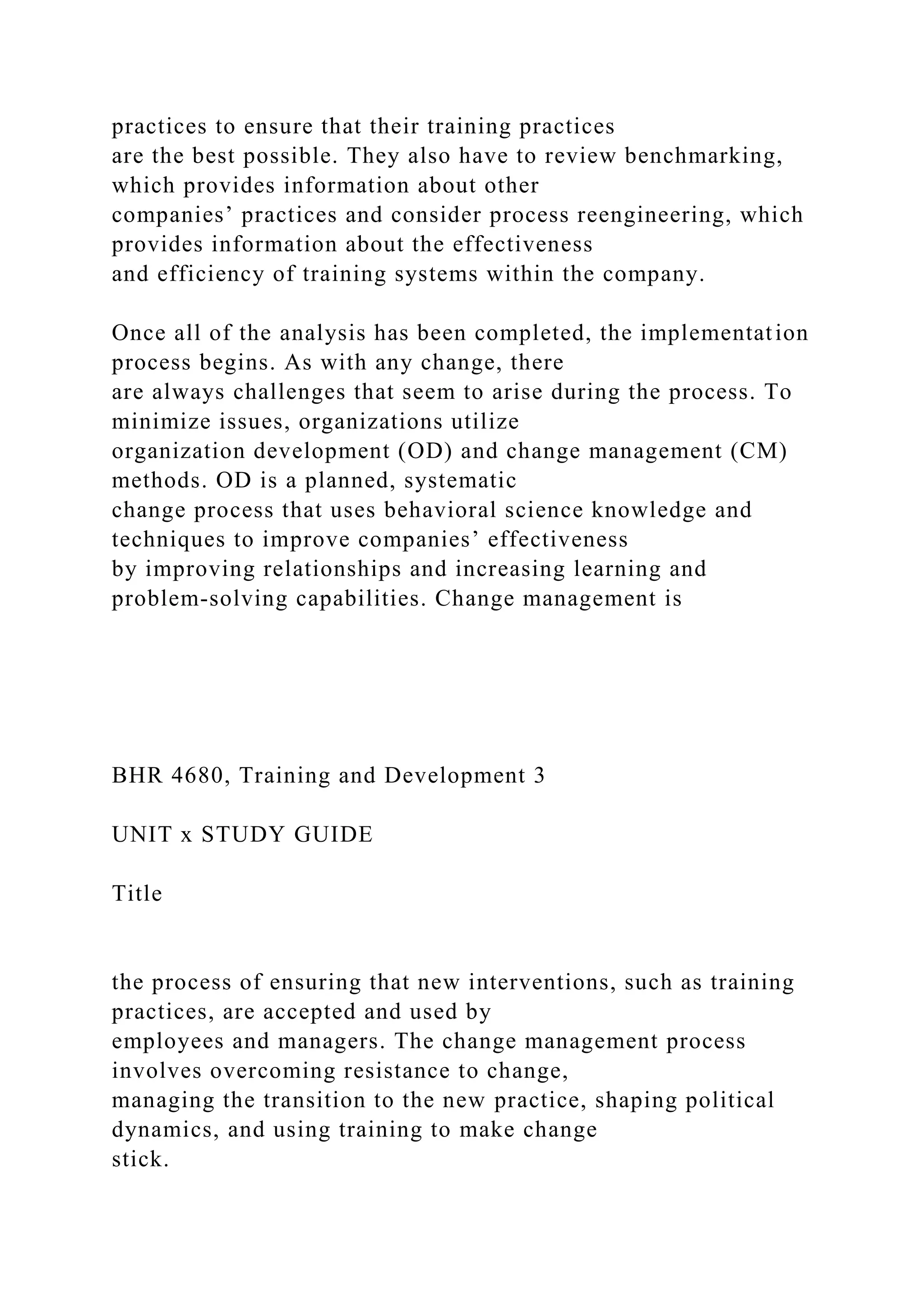 practices to ensure that their training practices
are the best possible. They also have to review benchmarking,
which provides information about other
companies’ practices and consider process reengineering, which
provides information about the effectiveness
and efficiency of training systems within the company.
Once all of the analysis has been completed, the implementation
process begins. As with any change, there
are always challenges that seem to arise during the process. To
minimize issues, organizations utilize
organization development (OD) and change management (CM)
methods. OD is a planned, systematic
change process that uses behavioral science knowledge and
techniques to improve companies’ effectiveness
by improving relationships and increasing learning and
problem-solving capabilities. Change management is
BHR 4680, Training and Development 3
UNIT x STUDY GUIDE
Title
the process of ensuring that new interventions, such as training
practices, are accepted and used by
employees and managers. The change management process
involves overcoming resistance to change,
managing the transition to the new practice, shaping political
dynamics, and using training to make change
stick.
 