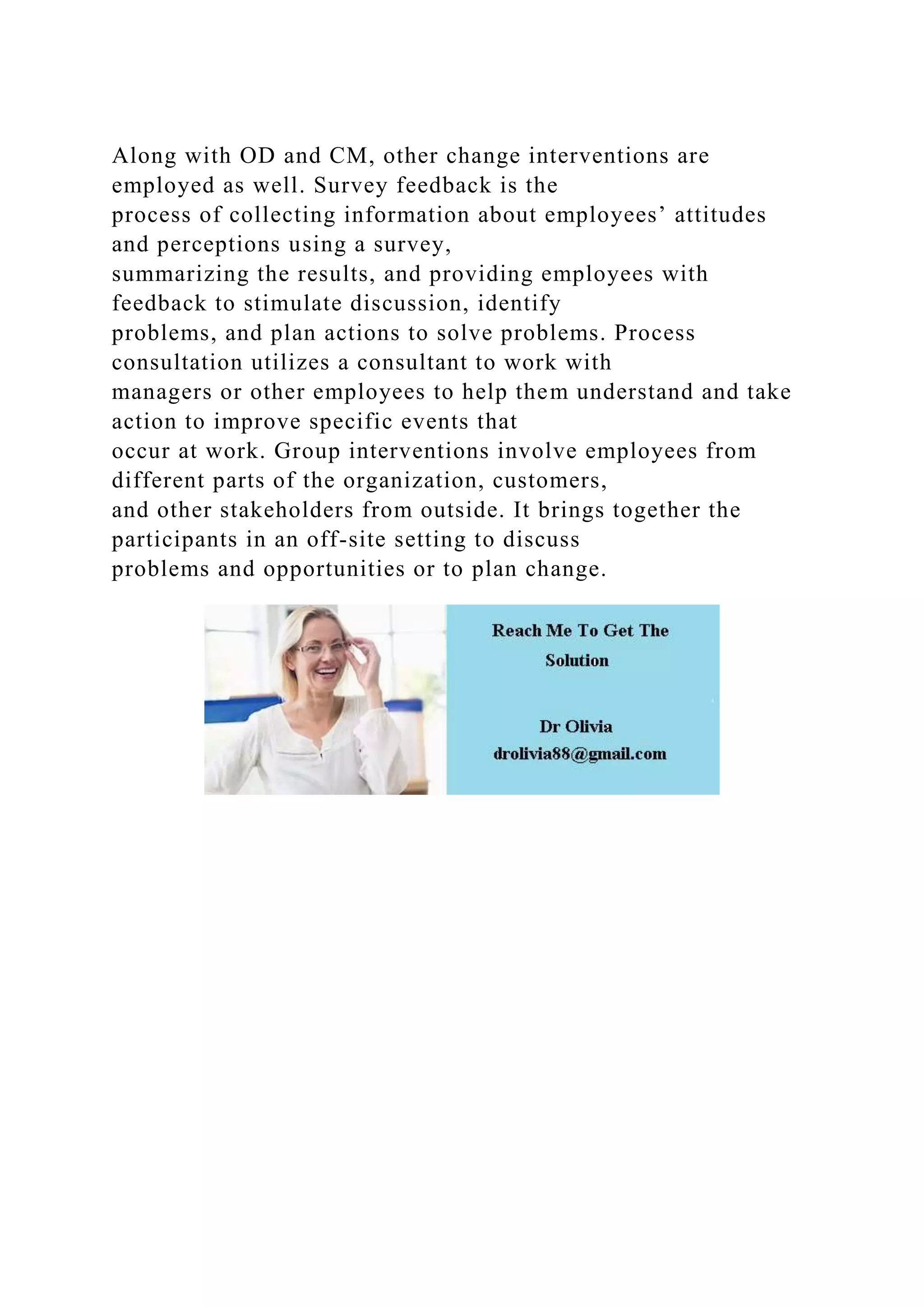 Along with OD and CM, other change interventions are
employed as well. Survey feedback is the
process of collecting information about employees’ attitudes
and perceptions using a survey,
summarizing the results, and providing employees with
feedback to stimulate discussion, identify
problems, and plan actions to solve problems. Process
consultation utilizes a consultant to work with
managers or other employees to help them understand and take
action to improve specific events that
occur at work. Group interventions involve employees from
different parts of the organization, customers,
and other stakeholders from outside. It brings together the
participants in an off-site setting to discuss
problems and opportunities or to plan change.
 
